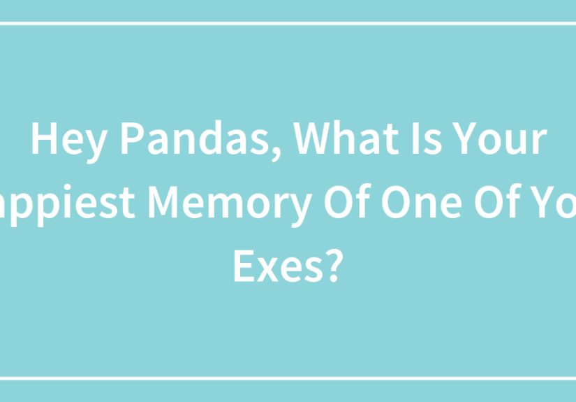 Hey Pandas, What Is Your Happiest Memory Of One Of Your Exes?