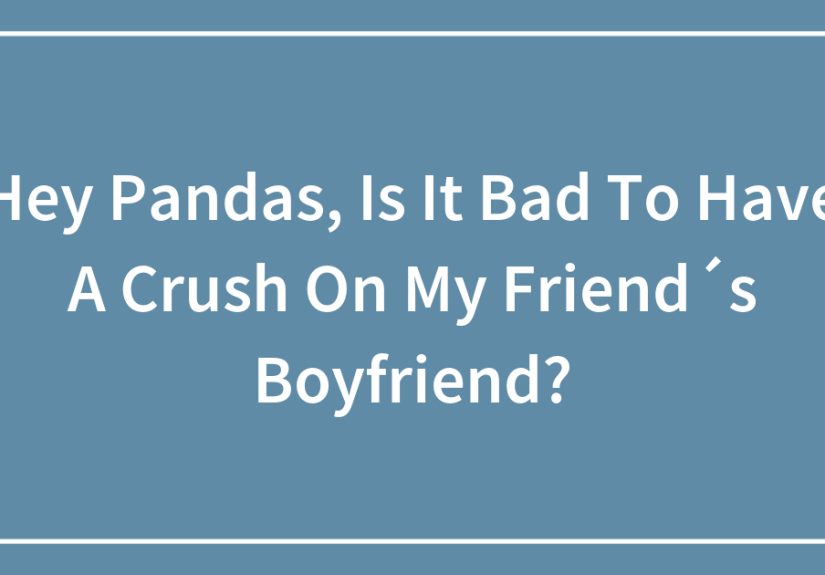 Hey Pandas, Is It Bad To Have A Crush On My Friend´s Boyfriend?